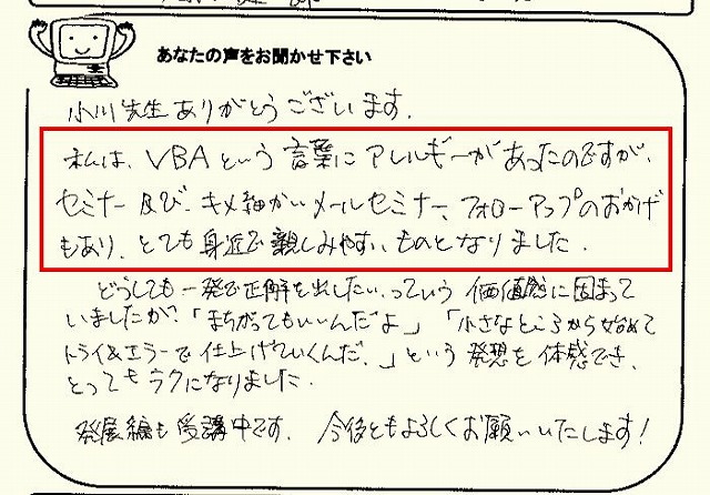 小川先生ありがとうございます。
私は、VBAという言葉にアレルギーがあったのですが、セミナー及び、キメ細かいメールセミナー、フォローアップのおかげもあり、とても身近で親しみやすいものとなりました。
どうしても、一発で正解を出したいっていう価値観に固まっていましたが、「まちがってもいいんだよ」「小さなところから始めてトライ&エラーで仕上げていくんだ。」という発想を体感でき、とってもラクになりました。
発展編も受講中です。
今後ともよろしくお願いいたします!