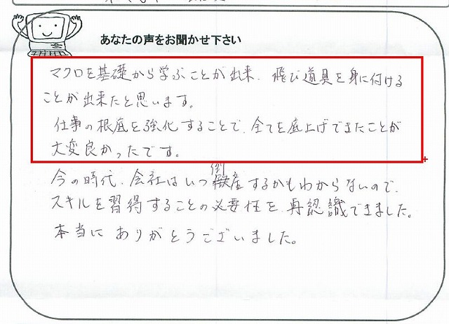 マクロを基礎から学ぶことが出来、飛び道具を身に付けることが出来たと思います。
仕事の根底を強化することで、全てを底上げできたことが大変良かったです。
今の時代、会社はいつ倒産するかもわからないので、スキルを習得することの必要性を、再認識できました。
本当にありがとうございました。