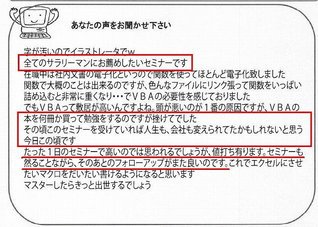 全てのサラリーマンにお薦めしたいセミナーです。
在職中は社内文書の電子化というので関数を使ってほとんど電子化致しました。
関数で大概のことは出来るのですが、いろんなファイルにリンク貼って関数をいっぱい詰め込むと非常に重くなり・・・でVBAの必要性を感じておりました。
でもVBAって敷居が高いんですよね。
頭が悪いのが1番の原因ですが、VBAの本を何冊か買って勉強をするのですが挫けてでした。
その頃このセミナーを受けていれば、人生も、会社も変えられてたかもしれないと思う今日この頃です。
たった1日のセミナーで高いのではと思われるでしょうが、値打ち有ります。
セミナーも然ることながら、そのあとのフォローアップがまた良いのです。
これでエクセルにさせたいマクロをだいたい書けるようになると思います。
マスターしたらきっと出世するでしょう。