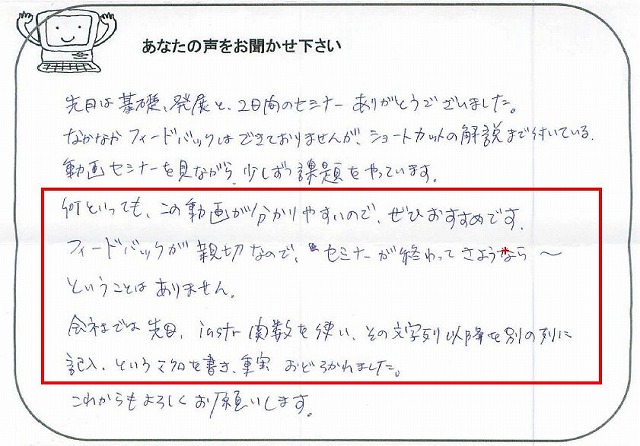 先日は基礎、発展と、2日間のセミナーありがとうございました。
なかなかフィードバックはできておりませんが、ショートカットの解説まで付いている、動画セミナーを見ながら、少しずつ課題をやっています。
何といっても、この動画が分かりやすいので、ぜひおすすめです。
フィードバックが親切なので、セミナーが終わってさようなら~ということはありません。
会社では先日、instr関数を使い、その文字列以降を別の列に記入、というマクロを書き、事実おどろかれました。
これからもよろしくお願いします。