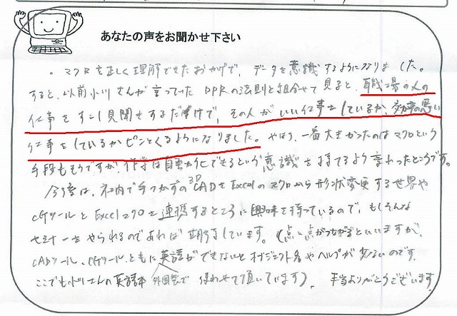 マクロを正しく理解できたおかげで、データを意識するようになりました。
すると、以前小川さんが言っていたDPRの法則と組合せて見ると、職場の人の仕事をすこし見聞きするだけで、その人がいい仕事をしているか、効率の悪い仕事をしているかピンとくるようになりました。
やはり、一番大きかったのは、マクロという手段もそうですが、作業は自動化できるという”意識”を持てるよう変わったところです。
今後は、社内で手つかずの3DCADをExcelのマクロから形状変更する世界や、CGツールとExcelマクロを連携するところに興味を持っているので、もしそんなセミナーをやられるのであれば期待しています。(点と点がつながるといいますが、CADツール、CGツール、ともに外国製で英語ができないとオブジェクト名やヘルプが少ないのです。ここでも小川さんの英語本使わせて頂いています。)
本当ありがとうございます。