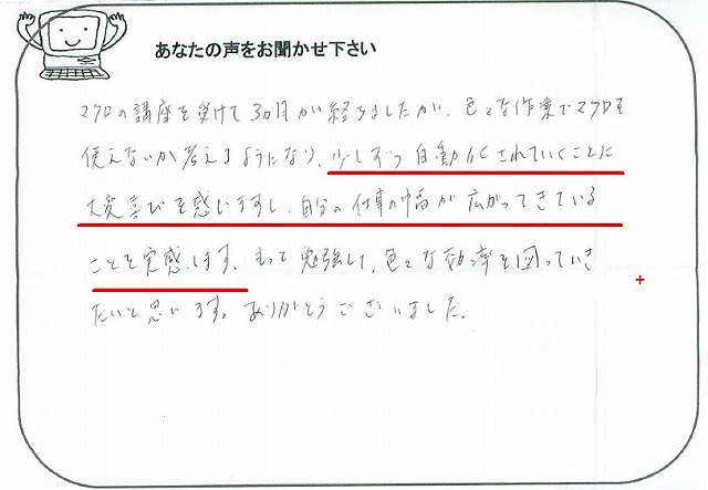 マクロの講座を受けて3ヵ月が経ちましたが、色々な作業でマクロを使えないか考えるようになり、少しずつ自動化されていくことに大変喜びを感じますし、自分の仕事の幅が広がってきていることを実感します。
もっと勉強して、色々な効率を図っていきたいと思います。
ありがとうございました。