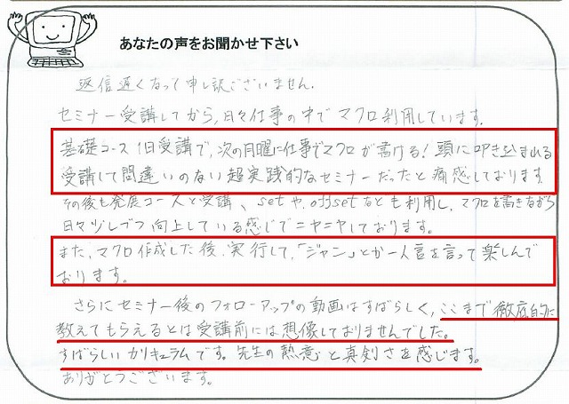 返信遅くなって申し訳ございません。
セミナー受講してから、日々仕事の中でマクロ利用しています。
基礎コース1日受講で、次の月曜に仕事でマクロが書ける!頭に叩き込まれる受講して間違いのない超実践的なセミナーだったと痛感しております。
その後も発展コースを受講、setやoffsetなども理容師、マクロを書きながら日々少しずつ向上している感じでニヤニヤしております。
また、マクロ作成した後、実行して、「ジャン」とか独り言を言って楽しんでおります。
さらにセミナー後のフォローアップの動画はすばらしく、ここまで徹底的に教えてもらえるとは受講前には想像しておりませんでした。
すばらしいカリキュラムです。
先生の熱意と真剣さを感じます。
ありがとうございます。
