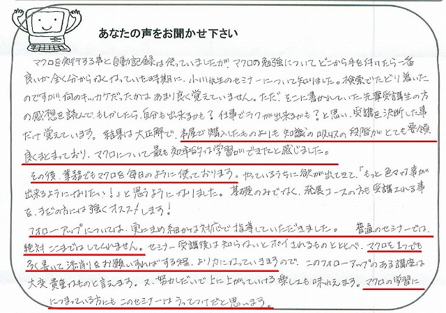 マクロを実行する事と自動記録は使っていましたが、マクロの勉強についてどこから手を付けたら一番良いか全く分からなくなっていた時期に、小川先生のセミナーについて知りました。
検索でたどり着いたのですが、何のキッカケだったかはあまり良く覚えていません。
ただ、そこに書かれていた先輩受講生の方の感想を読んで、もしかしたら、自分も出来るかも?仕事でラクが出来るかも?と思い、受講を決断した事だけ覚えています。
結果は大正解で、本屋で購入したものよりも知識の吸収の段階がとても要領良くまとまっており、マクロについて最も効率的な学習ができたと感じました。
その後、業務でもマクロを毎日のように使っております。
やっているうちに欲が出てきて、「もっと色々な事が出来るようになりたい!」と思うようになりました。
基礎のみでなく、発展コースの方も受講される事を、まだの方には強くおススメします!
フォローアップについては、実にきめ細かな対応で指導していただきました。
普通のセミナーでは、絶対ここまではしてくれません。
セミナー受講後は知らないとポイされるものと比べ、マクロを1つでも多く書いて添削をお願いすればする程、より力になっていきますので、このフォローアップのある講座は大変貴重なものと言えます。
又、努力しだいで上に上がっていける楽しさも味わえます。
マクロの学習ににつまっている方にもこのセミナーはうってつけだと思います。
