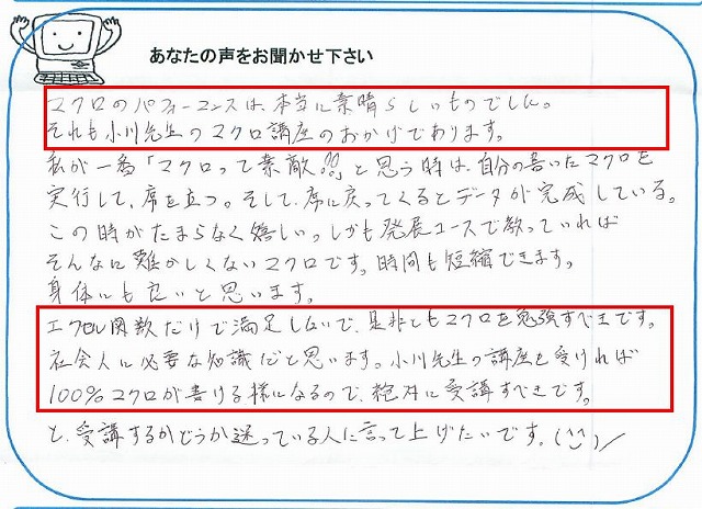 マクロのパフォーマンスは、本当に素晴らしいものでした。
それも小川先生のマクロ講座のおかげであります。
私が一番「マクロって素敵!!」と思う時は、自分の書いたマクロを実行して、席を立つ。
そして、席に戻ってくるとデータが完成している。
この時がたまらなく嬉しい。
しかも発展コースで教わっていればそんなに難しくないマクロです。
時間も短縮できます。
身体にも良いと思います。
エクセル関数だけで満足しないで、是非ともマクロを勉強すべきです。
社会人に必要な知識だと思います。
小川先生の講座を受ければ100%マクロが書ける様になるので、絶対に受講すべきです。
と、受講するかどうか迷っている人に言ってあげたいです。(^_^)/