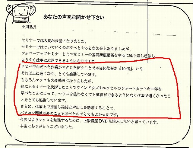 セミナーでは大変お世話になりました。
セミナーではついていくのがやっとやっとな部分もありましたが、フォローアップセミナーとミニセミナーの基礎講座動画を中心に繰り返し勉強し、ようやく仕事に応用できるようになりました。
コピペ中心だった作業がマクロを使うことで本当に仕事が「10倍」、いやそれ以上に速くなり、とても感動しています。
もちろんマクロも大変勉強になりましたが、他にもセミナーを受講したことでウインドウズやエクセルのショートカットキー等を学べたことによって、マウスを使わなくても業務ができるようになり仕事が速くなったことをとても感謝しています。
さらに、仕事上で指指し確認と声出しを徹底することで、パソコン関係以外の事も学べたのでとてもよかったです。
今後はよりマクロを勉強するために、上級講座DVDも購入したいと思っています。
本当にありがとうございました。