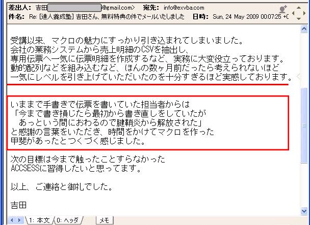 受講以来、マクロの魅力にすっかり引き込まれてしまいました。
会社の業務システムから売上明細のCSVを抽出し、専用伝票へ一気に伝票明細を作成するなど、実務に大変役立っております。
動的配列などを組み込むなど、ほんの数ヶ月前だったら考えられないほど一気にレベルを引き上げていただいたのを十分すぎるほど実感しております。
いままで手書きで伝票を書いていた担当者からは「今まで書き損じたら最初から書き直しをしていたがあっという間におわるので腱鞘炎から解放された」と感謝の言葉をいただき、時間をかけてマクロを作った甲斐があったとつくづく感じました。
次の目標は今まで触ったことすらなかったACCESSに習得したいと思ってます。
以上、ご連絡と御礼でした。