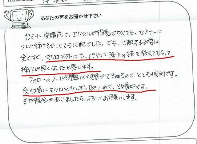 セミナー受講前は、エクセルが得意でなくても、セミナーについて行けるか、とても心配でした。
でも、心配する必要は全くなく、マクロ以外にも、パソコン操作の技を教えてもらって操作が速くなったと思います。
フォローのメール問題は復習ができるので、とても便利です。
今、仕事にマクロを少しずつ取り入れて、改善中です。
また機会がありましたら、よろしくお願いします。