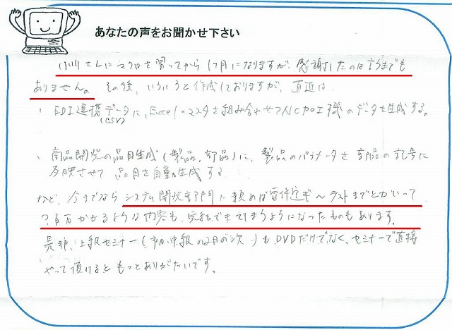 小川さんにマクロを習ってから1ヶ月になりますが、感謝したのは言うまでもありません。
その後、いろいろと作成しておりますが、直近は
・EDI連携データ(CSV)に、Excelのマスタを組み合わせてNC加工機のデータを生成する。
・商品開発の品目生成(製品、部品)に、製品のパラメータを部品の記号に反映させて品目を自動生成する。
など、今までならシステム開発部門に頼めば要件定ギ~テストまでとかいって?百万かかるような内容も、完結できてしまうようになったものもあります。
是非、上級セミナー(初・中級の2日の次)も、DVDだけでなく、セミナーで直接やって頂けるともっとありがたいです。