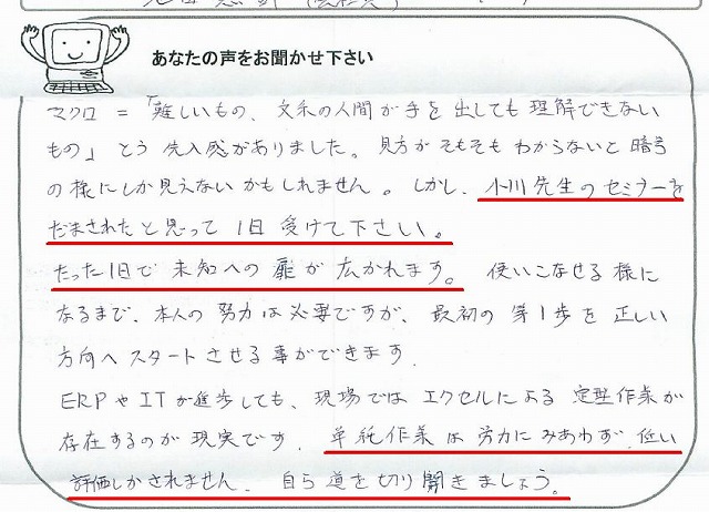 マクロ=「難しいもの、文系の人間が手を出しても理解できないもの」という先入観がありました。
見方がそもそもわからないと暗号の様にしか見えないかもしれません。
しかし、小川先生のセミナーをだまされたと思って1日受けて下さい。
たった1日で未知への扉が開かれます。
使いこなせる様になるまで、本人の努力は必要ですが、最初の第1歩を正しい方向へスタートさせる事ができます
ERPやITが進歩しても、現場ではエクセルによる定型作業が存在するのが現実です。
単純作業は労力にみあわず、低い評価しかされません。
自ら道を切り開きましょう。