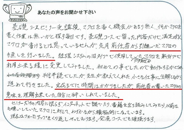 基礎コースセミナー受講後、マクロを書く機会があまり無く、何かマクロを書く作業は無いかと探す毎日です。
基礎コースで習った内容だけで、満足の行くマクロが書けるとは思っていませんが、先月前任者から引継いだマクロの手直しを行いました。
経理システムの旧タイプで使用していたデータ加工のマクロを新タイプで利用出来る様に変更してみました。
初めての事でしたので動作するかどうか半信半疑でしたが、先生が教えてくれた、小さな仕事に分解しながら進めて行きました。
完成までに時間はかかりましたが、前任者の書いたマクロの意味を理解出来ていた自分に酔いしれてしまいました。
セミナーだけの内容に限らず、インターネットで調べたり、書籍を立ち読みしてみたり、以前は毛嫌いしていたマクロに対して、わずかながら積極的になっています。
現在はフォローアップをくり返しやっております。
発展コースでも頑張ります。