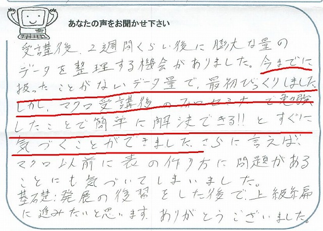 受講後、2週間くらい後に膨大な量のデータを整理する機会がありました。
今までに扱ったことがないデータ量で、最初びっくりしました。
しかし、マクロ受講後のフォローセミナーで勉強したことで簡単に解決できる!!とすぐに気づくことができました。
さらに言えば、マクロ以前に表の作り方に問題があることにも気づいてしまいました。
基礎:発展の復習をした後で、上級編に進みたいと思います。
ありがとうございました。