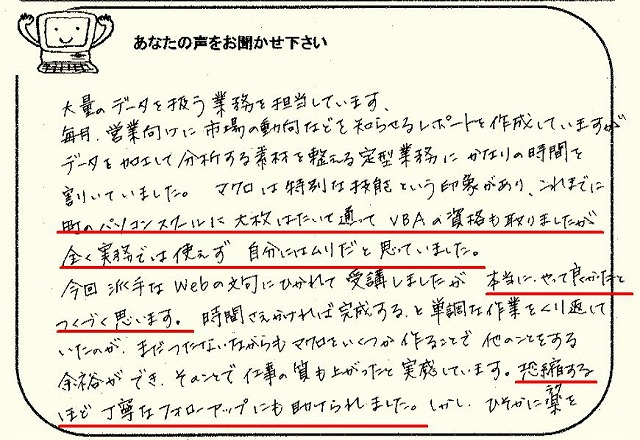 大量のデータを扱う業務を担当しています。
毎月、営業向けに市場の動向などを知らせるレポートを作成していますが、データを加工して分析する素材を整える定型業務にかなりの時間を割いていました。
マクロは特別な技能という印象があり、これまでに町のパソコンスクールに大枚はたいて通ってVBAの資格も取りましたが、全く実務でも使えず自分にはムリだと思っていました。
今回派手なWebの文句にひかれて受講しましたが、本当にやって良かったとつくづく思います。
時間さえかければ完成する、と単調な作業をくり返していたのが、まだつたないながらもマクロをいくつか作ることで他のことをする余裕ができ、そのことで仕事の質も上がったと実感しています。
恐縮するほど丁寧なフォローアップにも助けられました。
しかし、ひそかに楽を