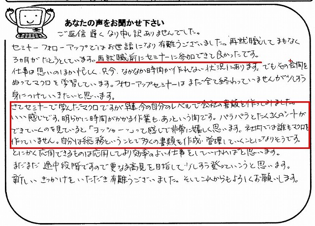ご返信遅くなり申し訳ありませんでした。
セミナー、フォローアップではお世話になり有難うございました。
再就職してまもなく3ヵ月がたとうとしています。
再就職前にセミナーに参加できて良かったです。
仕事は思いのほか忙しく、只今、なかなか時間が作れない状況にあります。
でも、その合間をぬってマクロを学習しています。
フォローアップセミナーはまだ全て終わっていませんが少しずつ身につけていきたいと思います。
さてセミナーで学んだマクロですが早速、今の自分のレベルで会社の書類を作ってみました。
いい感じです。
明らかに時間がかかる作業も、あっという間です。
パラパラとたくさんのシートができていくのを見ていると、「ヨッシャーッ」って感じで非常に嬉しく思います。
社内では誰もマクロを作っていません。
自分は総務ということで多くの書類を作成・管理していくことになりそうです。
とにかく応用できるものは応用してより効率のよい仕事をしていければと思います。
まだまだ途中段階ですので更なる高見を目指して少しずつ登っていこうと思います。
新しいきっかけをいただき有難うございました。
そしてこれからもよろしくお願いします。