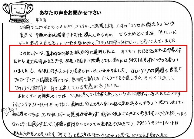 年4回、2日間で250以上のCSVファイルをエクセルで処理します。
上司の「マクロが使えたら」という嘆きで市販の初心者用テキストを購入したものの、どちらかといえば「きれいにデータ書式を見せる」といった内容が多く、「マクロは実務に向かない」と思いこんでいました。
このセミナーは、基本的な内容を徹底的に選別した上、みっちりたたき込まれる印象です。
だから、後で応用がききます。
初級1日目だけ受講しても、翌日にはテキストも見ずにマクロを書いていましたし、WEB上のソースコードの意味もだいたい分かりました。
フォローアップの問題も秀逸で、フォローアップの問題を解いては、数日前に自作したソースコードを手直しする、そのくり返しでフォローアップ期間中、日々上達している実感がありました。
本セミナーの特徴の1つは「いかに早くコードを書くか」という点に触れている点だと思います。
タイピングやショートカットキーの話に、最初は「なんでそんなことする必要があるんやろ」と思っていました。
プログラミング初心者のうちは、コンパイルエラーの意味が分からず途方にくれることがよくあります。
ミスタイプによる、つまらないエラーを減らす上で(本題と関係ないところでの挫折をさける点で)、タイピングやショートカットは使えた方が良いと思います。
「何で?」と思う方は「そういうものか」と思って、とりあえず受け入れて。