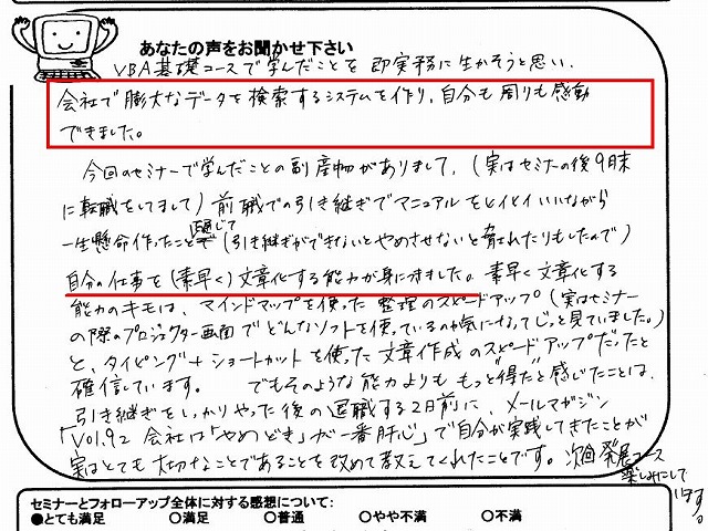 VBA基礎コースで学んだことを即実務に生かそうと思い、会社で膨大なデータを検索するシステムを作り、自分も周りも感動できました。
今回のセミナーで学んだことの副産物がありまして(実はセミナーの後9月末に転職をしてまして)、前職での引き継ぎでマニュアルをヒイヒイいいながら一生懸命作った事を通じて(引き継ぎができないとやめさせないと脅されたりもしたので)、自分の仕事を(素早く)文章化する能力が身につきました。
素早く文章化する能力のキモは、マインドマップを使った整理のスピードアップ(実はセミナーの際のプロジェクター画面でどんなソフトを使っているのか気になってじっと見ていました。)と、タイピング+ショートカットを使った文章作成のスピードアップだったと確信しています。
でもそのような能力よりももっと“得た”と感じたことは、引き継ぎをしっかりやった後の退職する2日前に、メールマガジン「Vol.92 会社は『やめどき』が一番肝心」で、自分が実践してきたことが実はとても大切なことであることを改めて教えてくれたことです。
次回発展コース楽しみにしています。