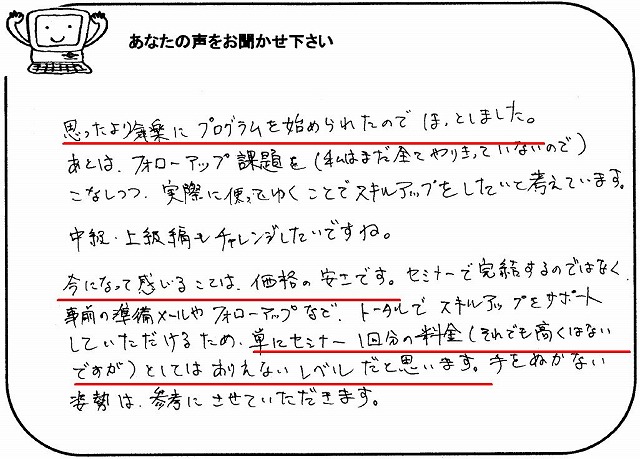 思ったより気楽にプログラムを始められたのでほっとしました。
あとは、フォローアップ課題を(私はまだ全てやりきっていないので)こなしつつ、実際に使ってゆくことでスキルアップをしたいと考えています。
中級・上級編もチャレンジしたいですね。
今になって感じる事は、価格の安さです。
セミナーで完結するのではなく、事前の準備メールやフォローアップなど、トータルでスキルアップをサポートしていただけるため、単にセミナー1回分の料金(それでも高くはないですが)としてはありえないレベルだと思います。
手をぬかない姿勢は、参考にさせていただきます。