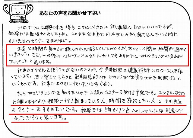 プログラムに興味を持ちエクセルマクロに取り組んだのはいいのですが、独学には無理がありました。
このまま何も身に付かないのかと落ち込んでいる時に小川先生のセミナーを知りました。
正直10時間も集中力が続くのか心配していたのですが、あっという間に時間が過ぎていきました。
セミナーの後のフォローアップのセミナーがとてもありがたくプログラミングの実力がアップしたと思います。
仕事でエクセルを使う事がないのですが、今、東洋医学の健康診断プログラムを作っています。
問に答えてもらうと東洋医学的にはどのような体質なのかを判断するというものです。
仕事でエクセル使いたいです(笑)。
もっとプログラミングを知りたいので上級のセミナーも受ける予定です。
エクセルマクロに興味があり、独学で行き詰っている人、時間を節約したい人に小川先生のセミナーをすすめたいです。
独学では5年かけてもこのレベルには到達しなかっただろうと思います。
