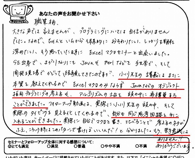 職業柄、大きな声では言えませんが、プログラミングについては自信がありませんでした。
なので、ちゃんと一から体系的に教わりたい、しっかり理解を深めたい、そう思っていた時にExcelマクロセミナーと出会いました。
SE出身で、まがりなりにもJavaやPerlなどを独学で、そして開発現場でかじって経験してきたのですが、小川先生の講義はまさに本質を教えてくれるのでExcelマクロのみならずJavaなどのオブジェクト指向プログラミングの考え方や、アルゴリズムの土台を頭の中に再構築することができました。
フォローアップ動画は、実際に小川先生の頭の中、そして実際のタイピングを見える化してくれるので、自分も同じ思考回路を手に入れることができました。
実際に自分でマクロを書き、比べることで考え方のネタが増え、こういう時はこのパターンで書けばいいんだ!と分かりました。
もう、苦手意識はありません!!
ありがとうございます。
