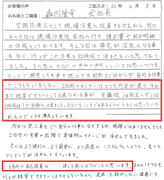 空調設備工として現場作業に従事するかたわら、月に4~5日は現場作業後会社へ行き、請求書や給与明細の作成をしております。
そんな日は帰宅が深夜になる事も多く、何とかこの作業を短時間で済ませたいと思っておりました。
その為にマクロが有効な手段らしいとは思いつつも、ネットで検索しても本を読んでも結局よく分からず、毎月手作業でこなしていました。
2日間のセミナーはとても内容が濃く、それまで独学でやろうとして出来なかった事が、受講後1か月足らず(1日3時間程)で自動化できました。自分でもここまで出来るようになるとは思っていなかったのでとても満足しています。
初日は、習った事をどう自分の仕事に活かせるか明確ではありませんでした。2日目の実習の段階で具体的にイメージが浮かんできました。
今ではより便利に、より簡単に、より高度にシステム化しようと、色々とアイディアが浮かんできています。
8万円の自己投資は決して高くなかったと思います。Excelマクロを何とか独学でマスターしようとしている人に、是非、お勧めしたい講座です。