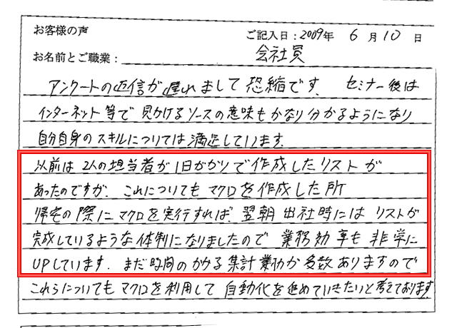 アンケートの返信が遅れまして恐縮です。
セミナー後はインターネット等で見かけるソースの意味もかなりわかるようになり自分自身のスキルについては満足しています。
以前は2人の担当者が1日がかりで作成したリストがあったのですが、これについてもマクロを作成した所帰宅の際にマクロを実行すれば、翌朝出社時にはリストが完成しているような体制になりましたので業務効率も非常にUPしています。
まだ時間のかかる集計業務が多数ありますのでこれらについてもマクロを利用して自動化を進めていきたいと考えております。