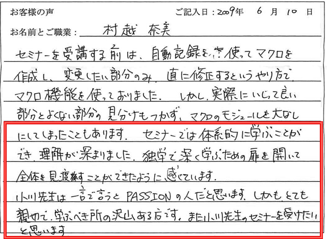 セミナーを受講する前は、自動記録を使ってマクロを作成し、変更したい部分のみ、直に修正するというやり方で、マクロ機能を使っておりました。
しかし、実際にいじって良い部分とよくない部分の見分けもつかず、マクロのモジュールを台なしにしてしまったこともあります。
セミナーでは体系的に学ぶことができ、理解が深まりました。
独学で深く学ぶための扉を開いて全体を見渡すことができたように感じています。
小川先生は一言で言うとPASSIONの人だと思います。
しかも、とても親切で、学ぶべき所のたくさんある方です。
また小川先生のセミナーを受けたいと思います。