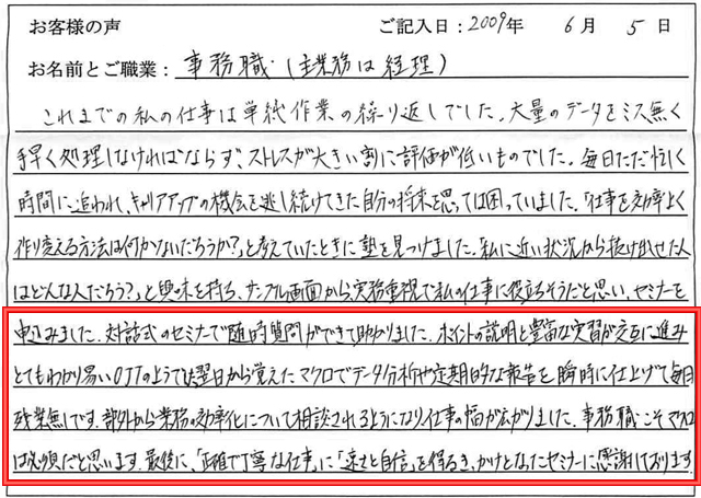 これまでの私の仕事は単純作業の繰り返しでした。
大量のデータをミス無く手早く処理しなければならず、ストレスが大きい割に評価が低いものでした。
毎日ただ忙しく時間に追われ、キャリアアップの機会を逃し続けてきた自分の将来を思っては困っていました。
「仕事を効率よく作り変える方法は何かないだろうか?」と考えていたときに塾を見つけました。
「私に近い状況から抜け出せた人はどんな人だろう?」と興味を持ち、サンプル画面から、実務重視で私の仕事に役立ちそうだと思い、セミナーを申込みました。
対話式のセミナーで随時質問ができて助かりました。
ポイントの説明と豊富な実習が交互に進みとてもわかり易いOJTのようでした。
翌日から覚えたマクロでデータ分析や定期的な報告を瞬時に仕上げて毎日残業無しです。
部外から業務の効率化について相談されるようになり、仕事の幅が広がりました。
事務職こそマクロは必須だと思います。
最後に、「正確で丁寧な仕事」に「速さと自信」を得るきっかけとなったセミナーに感謝しております。
