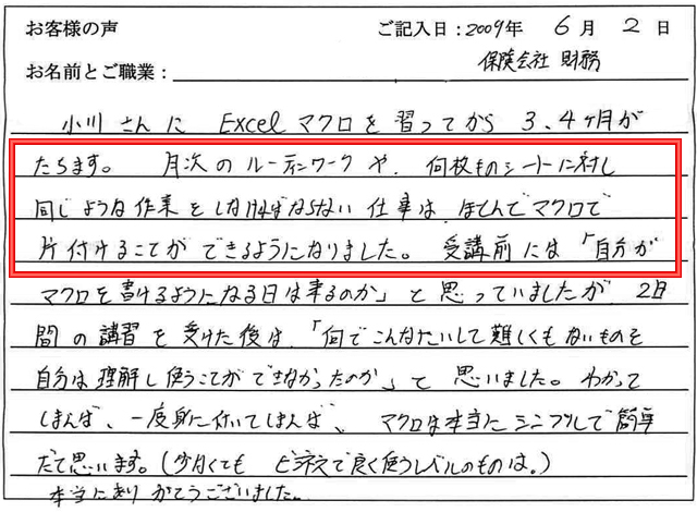 小川さんにExcelマクロを習ってから3、4か月がたちます。
月次のルーティンワークや、何枚ものシートに対し同じような作業をしなければならない仕事は、ほとんどマクロで片付けることができるようになりました。
受講前には「自分がマクロを書けるようになる日は来るのか」と思っていましたが、今では、「何でこんなにたいして難しくないものを自分は理解し使うことができなかったのか」と思いました。
分かってしまえば、一度身についてしまえば、マクロは本当にシンプルで簡単だと思います。
(少なくてもビジネスで良く使うレベルのものは)
本当にありがとうございました。