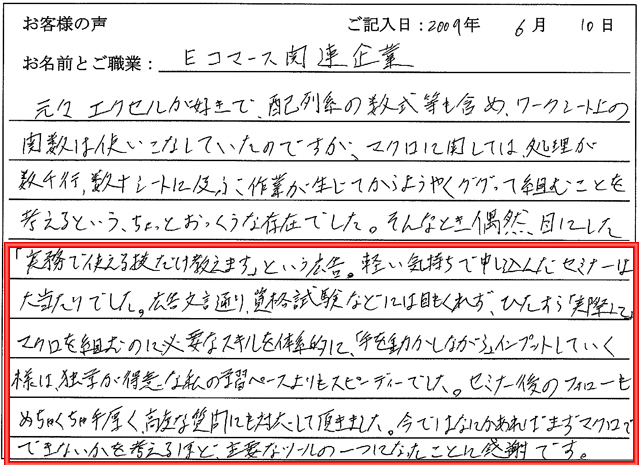 元々エクセルが好きで、配列系の数式も含めワークシート上の関数は使いこなしていたのですが、マクロに関しては処理が数千行、数十シートに及ぶ作業が生じてからようやく、ググって、組むことを考えるという、ちょっとおっくうな存在でした。
そんなとき偶然目にした「実務で使える技だけ教えます」という広告。
軽い気持ちで申し込んだセミナーは大当たりでした。
広告文言通り、資格試験などには目もくれず、ひたすら実際にマクロを組むのに必要なスキルを体系的に、「手を動かしながら」インプットしていく様は、独学が得意な私の予習ペースよりもスピーディーでした。
セミナー後のフォローもめちゃくちゃ手厚く、高度な質問にも対応して頂きました。
今では何かあればまずマクロでできないかを考えるほど、主要なツールの一つになったことに感謝です。