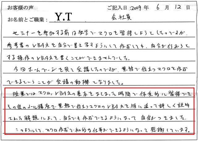 セミナーを参加する前は独学でマクロを取得しようとしたのですが、参考書のVBA文を自分で書き写すようにして作成しても、自分が行おうとする操作のVBA文を書くことができませんでした。
今回ホームページを見て受講したのですが、業務で役立つマクロを作成できるということが受講の動機となりました。
授業ではマクロ、VBA文の基本をまとまった時間で体系的に習得でき、その後のメール講座で業務で役立つマクロのVBA文を順に追って詳しく説明された解説によって、自分でも作成できるようになって自信がつきました。
このようにして、マクロ作成で知的な仕事ができるようになって感謝しています。