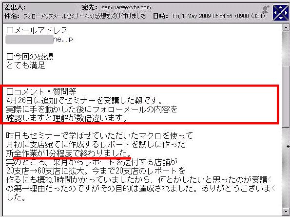 実際に手を動かした後にフォローメールの内容を確認しますと理解が数倍違います。
昨日もセミナーで学ばせていただいたマクロを使って月初に支店宛てに作成するレポートを試しに作った所全作業が1分程度で終わりました。
実のところ、来月からレポートを送付する店舗が20支店→60支店に拡大。
今まで20支店のレポートを作るにも概ね1時間かかっていましたから、何とかしたいと思ったのが受講の第一理由だったのですがその目的は達成されました。
ありがとうございました。
