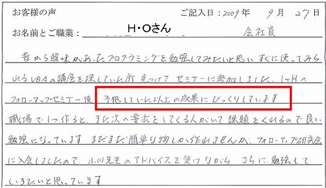 昔から興味があったプログラミングを勉強してみたいと思い、すぐに使ってみられるVBAの講座を探していた所、見つけてセミナーに参加しました。
1ケ月のフォローアップセミナー後、予想していた以上の成果にびっくりしています。
職場で1つ作ると、また次の要求をしてくる人がいて課題をくれるので良い勉強になっています。
まだまだ簡単な物しか作れませんが、フォローアップ研究会に入会しましたので、小川先生のアドバイスを受けながら、さらに勉強していきたいと思っています。