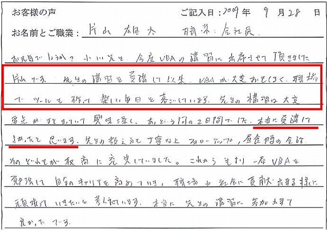 お元気でしょうか?
先生の講習を受講して以来、VBAが大変おもしろく、職場でツールを作って楽しい毎日を過ごしています。
先生の講習は大変要点がまとまっていて興味深く、あっという間の2日間でした。
本当に受講してよかったと思います。
先生の教え方も丁寧な上フォローアップ、昼食時の会話、そのどれもが取高に充実していました。
これからもより一層VBAを勉強して自分のキャリアを高めていき、職場や社会に貢献出来る様に頑張っていきたいと考えています。
本当に先生の講習に参加出来て良かったです。