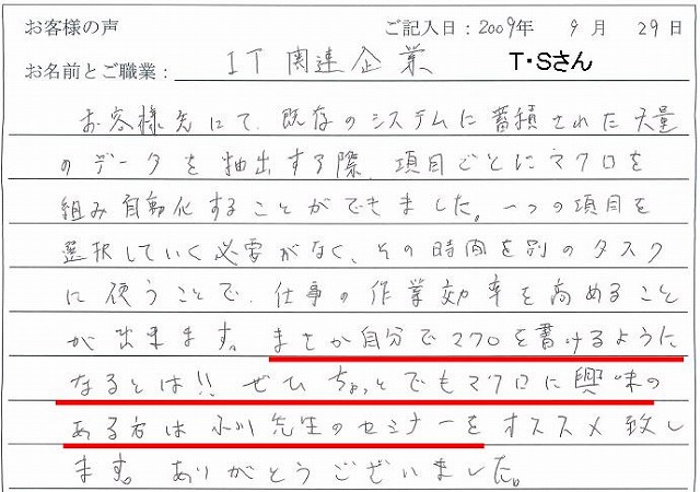 お客様先にて、既存のシステムに蓄積された大量のデータを抽出する際、項目ごとにマクロを組み自動化することができました。
一つの項目を選択していく必要がなく、その時間を別のタスクに使うことで、仕事の作業効率を高めることが出来ます。
まさか自分でマクロを書けるようになるとは!!
ぜひちょっとでもマクロに興味のある方は小川先生のセミナーをオススメ致します。ありがとうございました。