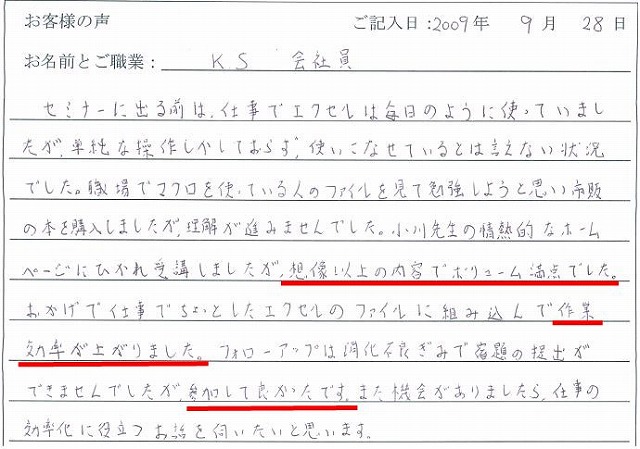 セミナーに出る前は、仕事でエクセルは毎日のように使っていましたが、単純な操作しかしておらず、使いこなせているとは言えない状況でした。
職場でマクロを使っている人のファイルを見て勉強しようと思い市販の本を購入しましたが、理解が進みませんでした。
小川先生の情熱的なホームページにひかれ受講しましたが、想像以上の内容でボリューム満点でした。
おかげで仕事でちょっとしたエクセルのファイルに組み込んで作業の効率が上がりました。
フォローアップは消化不良ぎみで宿題の提出ができませんでしたが、参加して良かったです。
また機会がありましたら、仕事の効率化に役立つお話を伺いたいと思います。