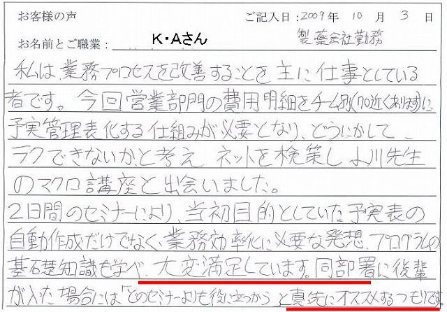 私は、業務プロセスを改善することを主に仕事としている者です。
今回営業部門の費用明細をチーム別(70近くあります)に予実管理表化する仕組みが必要となり、どうにかして、ラクできないか、と考えネットを検索し小川先生のマクロ講座と出会いました。
2日間のセミナーにより、当初目的としていた予実表の自動作成だけでなく、業務効率化に必要な発想、プログラムの基礎知識も学べ、大変満足しています。
同部署に後輩が入った場合には「どのセミナーよりも役に立つから」と真っ先におススメするつもりです。