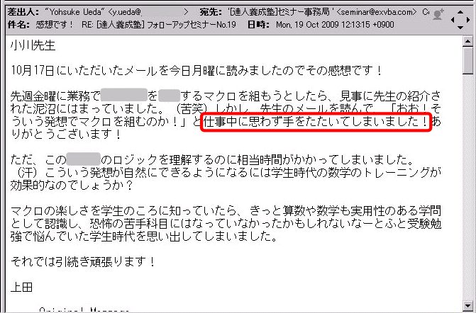 10月17日にいただいたメールを今日月曜に読みましたのでその感想です!
先週金曜に業務で●●●●を●●するマクロを組もうとしたら、見事に先生の紹介された泥沼にはまっていました。(苦笑)
しかし、先生のメールを読んで、「おお!そういう発想でマクロを組むのか!」と仕事中に思わず手をたたいてしまいました!
ありがとうございます!
ただ、この●●のロジックを理解するのに相当時間がかかってしまいました。(汗)
こういう発想が自然にできるようになるには学生時代の数学のトレーニングが効果的なのでしょうか?
マクロの楽しさを学生のころに知っていたら、きっと算数や数学も実用性のある学問として認識し、恐怖の苦手科目にはなっていなかったかもしれないなーとふと受験勉強で悩んでいた学生時代を思い出してしまいました。
それでは引き続き頑張ります!