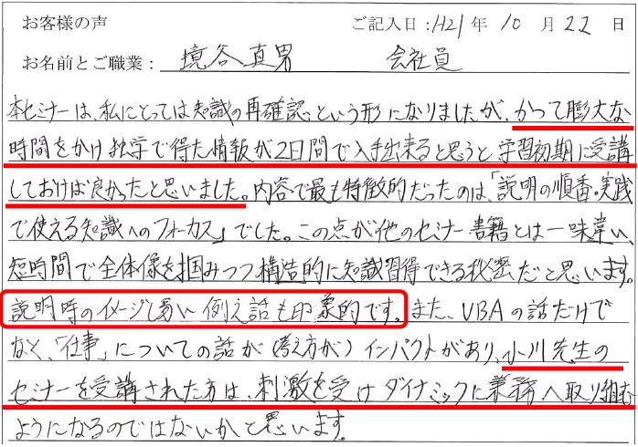 本セミナーは、私にとっては知識の再確認という形になりましたが、かつて膨大な時間をかけ独学で得た情報が2日間で入手出来ると思うと学習初期に受講しておけば良かったと思いました。
内容で最も特徴的だったのは、「説明の順番・実践で使える知識へのフォーカス」でした。
この点が他のセミナー書籍とは一味違い、短期間で全体像を掴みつつ構造的に知識習得できる秘密だと思います。
説明時のイメージし易い例え話も印象的です。
また、VBAの話だけでなく、「仕事」についての話が(考え方が)インパクトがあり、小川先生のセミナーを受講された方は、刺激を受けダイナミックに業務へ取り組むようになるのではないかと思います。