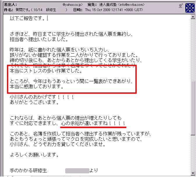 以下ご報告です。
さきほど、昨日までに学生から提出された個人票を集約し、担当者へ提出いたしました。
昨年は、紙に書かれた個人票をいちいち入力し、誤りがないか確認する作業を二人がかりで行っておりました。
締め切り後にも、あとからあとから提出してくる学生がいたり、それでも担当者からは早く名簿をつくってとせかされたり、本当にストレスの多い作業でした。
ところが、今年はもうあっという間に一覧表ができあがり、本当に感激しております。
小川さんのおかげです!!!!
ありがとうございます。
これならば、あとから個人票の提出が増えたりしてもすぐに対応できますし、心の余裕が違いますね!!!!
このあと、名簿を作成して担当者へ提出する作業が残っていますが、あともうちょっと頑張ってマクロを完成したいと思いますので、小川さん、どうぞお力を貸してくださいませ。
よろしくお願いします。