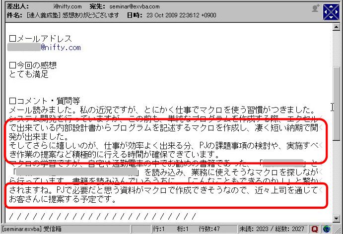 メール読みました。
私の近況ですが、とにかく仕事でマクロを使う習慣がつきました。
システム開発を行っていますが、この前も、単純なプログラムを作成する際、エクセルで出来ている内部設計書からプログラムを記述するマクロを作成し、凄く短い納期で開発が出来ました。
そしてさらに嬉しいのが、仕事が効率よく出来る分、PJの課題事項の検討や、実施すべき作業の提案など積極的に行える時間が確保できています。
マクロの学習ですが、自宅や通勤電車の中でお勧めの書籍であった、「●●●●」と「●●●●●●●●●●」を読み込み、業務に使えそうなマクロを探しながら行っています。
書籍を読み込んでいるうちに、「こんなこともできるのか」と驚かされますね。
PJで必要だと思う資料がマクロで作成できそうなので、近々上司を通じてお客さんに提案する予定です。