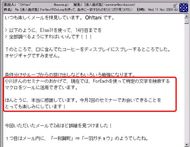 いつも楽しくメールを拝見しています。
>以下のように、ElseIfを使って、14行目までを
>全部調べるようにすればいいんです!!!
↑のところで、口に含んでたコーヒーをディスプレイにスプレーするところでした。
オヤジギャグですみません。
条件分けやループからの抜け出しなどもいろいろ勉強になります。
小川さんのセミナーのおかげで、現在では、ForEachを使って特定の文字を検索するマクロをツールに活用できています。
ほんとうに、本当に感謝しています。
今月2回のセミナーでお会いできることをとっても楽しみにしています!