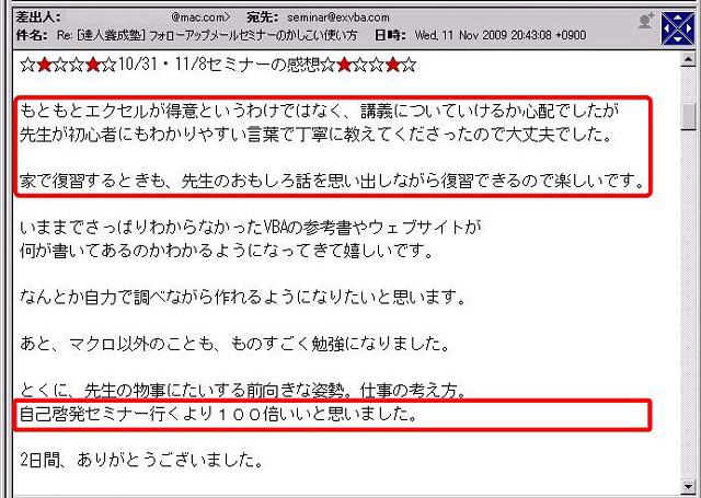 ☆★☆☆★☆10/31・11/8セミナーの感想☆★☆☆★☆
もともとエクセルが得意というわけではなく、講義についていけるか心配でしたが先生が初心者にもわかりやすい言葉で丁寧に教えてくださったので大丈夫でした。
家で復習するときも、先生のおもしろ話を思い出しながら復習できるので楽しいです。
いままでさっぱりわからなかったVBAの参考書やウェブサイトが何が書いてあるのかわかるようになってきて嬉しいです。
なんとか自力で調べながら作れるようになりたいと思います。
あと、マクロ以外のことも、ものすごく勉強になりました。
とくに、先生の物事に対する前向きな姿勢。
仕事の考え方。
自己啓発セミナー行くより100倍いいと思いました。
2日間、ありがとうございました。