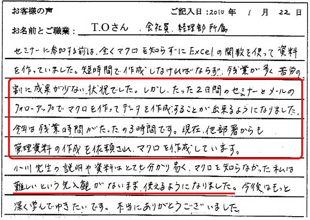 セミナーに参加する前は、全くマクロを知らずにExcelの関数を使って資料を作っていました。短時間で作成しなければならず、残業が多く苦労の割に成果が少ない状況でした。しかし、たった2日間のセミナーとメールのフォローアップで、マクロを作ってデータを作成することが出来るようになりました。
今年は残業時間がたったの3時間です。現在、他部署からも管理資料の作成を依頼され、マクロを作成しています。
小川先生の説明や資料はとても分かり易く、マクロを知らなかった私は難しいという先入観がないまま使えるようになりました。
今後はもっと深く学んでいきたいです。本当にありがとうございました。