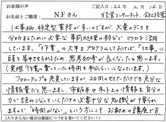 仕事柄、非定形業務が多いのですが、大量のデータを分析するために必要な事前処理の部分で、マクロを活用しています。
「作業」の大半をプログラムしておけば、「仕事」に頭を集中させられるため、思考効率が良くなったと思います。(実際「作業」に費していた時間も半分くらいになっています。)
フォローアップも充実していますが、2日間のセミナーだけでも十分な情報量だと思いますし、市販本やネット上の情報を自分の力で読みこなしていくだけの必要十分な知識が得られますので、「時間がない」という方にこそお勧めの講座です。