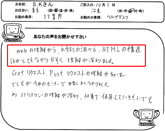 Webの理解から文字列の調べ方、HTMLの構造、話がとても分かりやすく理解が深まりました。
Getリクエスト、Postリクエストの理解があいまいでしたが、今回のセミナーで非常によく分かりました。
よりITリテラシーの理解が深まり、仕事で使用していきたいです。