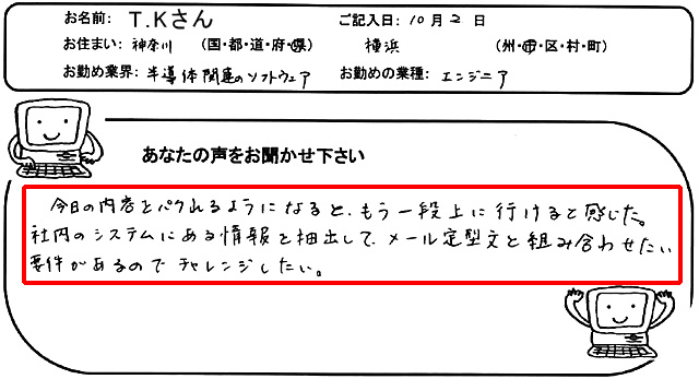 今日の内容をパクれるようになると、もう一段上に行けると感じた。
社内のシステムにある情報を抽出して、メール定型文と組み合わせたい案件があるのでチャレンジしたい。