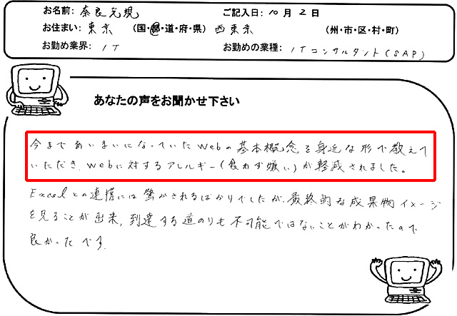 今まであいまいになっていたWebの基本概念を身近な形で教えていただき、Webに対するアレルギー(食わず嫌い)が軽減されました。
Excelとの連携には驚かされるばかりでしたが、最終的な成果物イメージを見ることが出来、到達する道のりも不可能ではないことがわかったので良かったです。