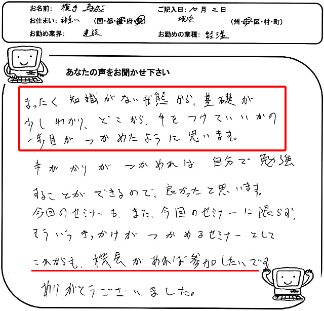 まったく知識がない状態から、基礎が少しわかり、どこから手をつけていいかの一歩目がつかめたように思います。
手がかりがつかめれば、自分で勉強することができるので、良かったと思います。
今回のセミナーも、また、今回のセミナーに限らず、そういうきっかけがつかめるセミナーとして、これからも機会があれば参加したいです。ありがとうございました。
