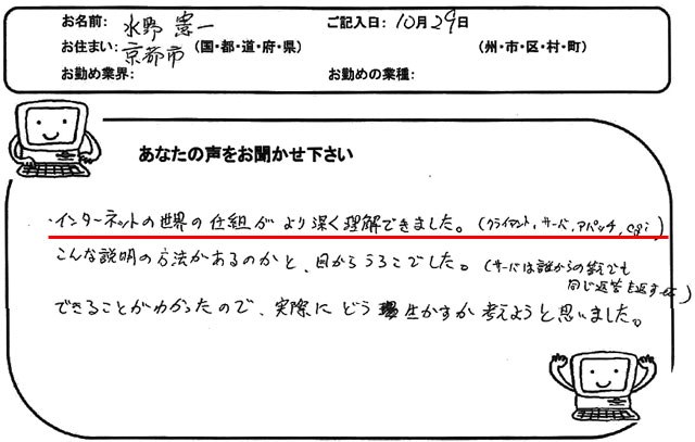 インターネットの世界の仕組がより深く理解できました。
(クライアント、サーバ、アパッチ、cgi)
こんな説明の方法があるのかと、目からうろこでした。
(サーバは誰からの答えでも同じ返答を返す etc)
できることがわかったので、実際にどう生かすか考えようと思いました。