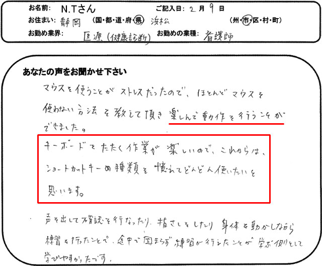 マウスを使うことがストレスだったので、ほとんどマウスを使わない方法を教えて頂き楽しんで動作を行うことができました。
キーボードをたたく作業が楽しいので、これからは、ショートカットキーの種類を憶えてどんどん使いたいと思います。
声を出して確認を行なったり、指さしをしたり身体を動かしながら練習を行ったことで、途中で固まらず練習が行えたことが学ぶ側として学びやすかったです。